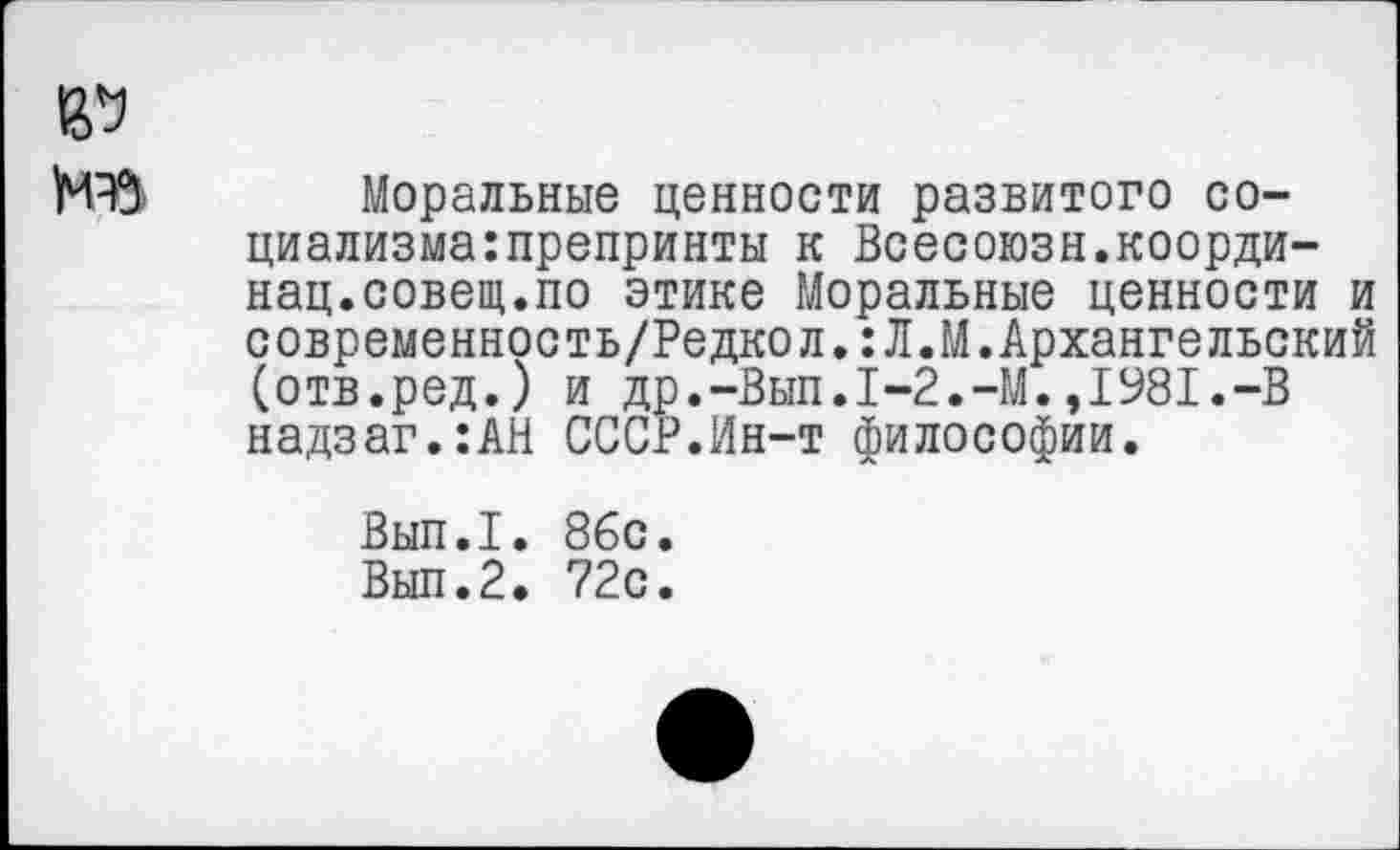 ﻿Моральные ценности развитого со-циализма:препринты к Всесоюзн.коорди-нац.совещ.по этике Моральные ценности и современность/Редкол.:Л.М.Архангельский (отв.ред.) и др.-Вып.1-2.-М.,1981,-В надзаг.:АН СССР.Ин-т философии.
Вып.1. 86с.
Вып.2. 72с.